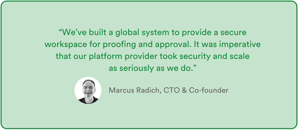 Quote from Marcus Radich PageProof CTO & Co-founder – "We've built a global system to provide a secure workspace for proofing and approval. It was imperative that our platform provider took security and scale as seriously as we do."